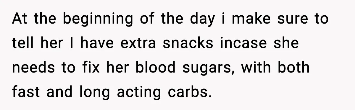 At the beginning of the day i make sure to tell her I have extra snacks incase she needs to fix her blood sugars, with both fast and long acting...