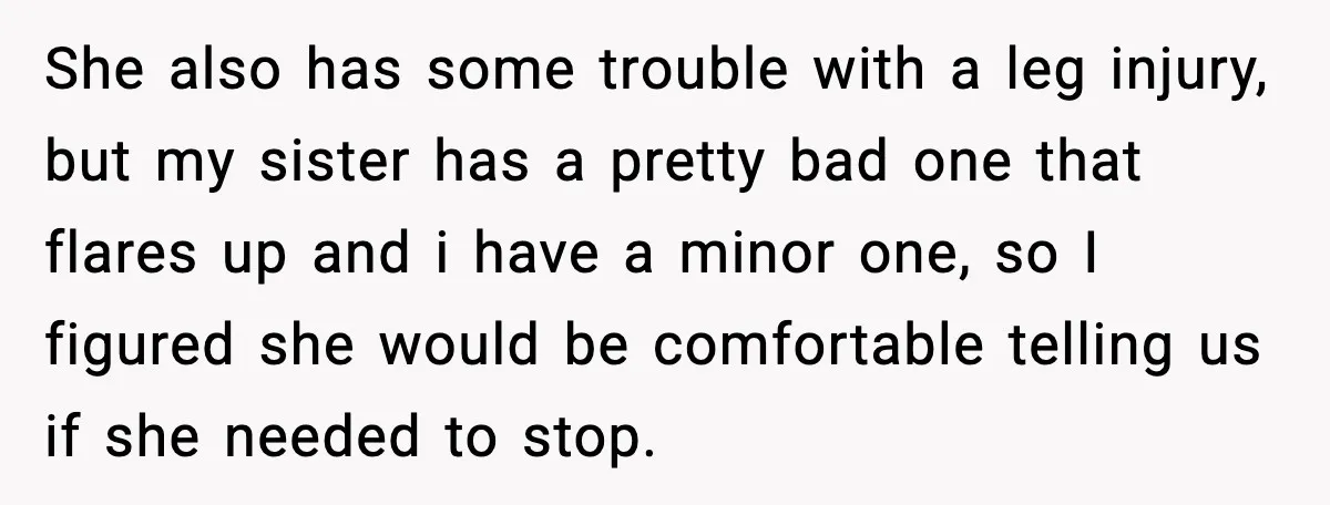 She also has some trouble with a leg injury, but my sister has a pretty bad one that flares up and i have a minor one, so I figured she...