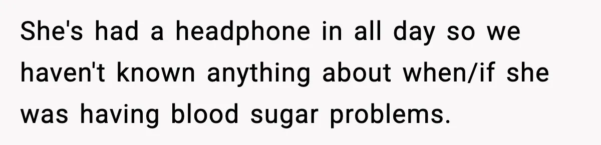 She's had a headphone in all day so we haven't known anything about when/if she was having blood sugar problems.