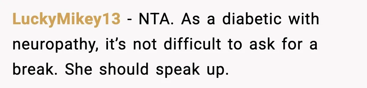 LuckyMikey13 - NTA. As a diabetic with neuropathy, it’s not difficult to ask for a break. She should speak up.