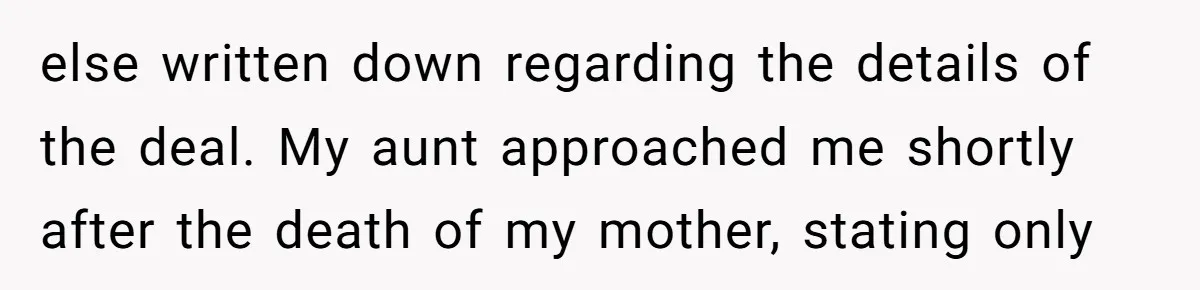 else written down regarding the details of the deal. My aunt approached me shortly after the death of my mother, stating only