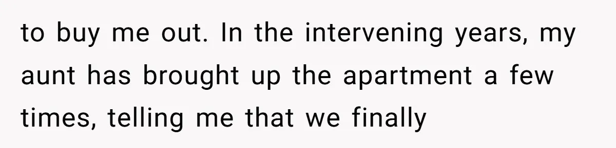 to buy me out. In the intervening years, my aunt has brought up the apartment a few times, telling me that we finally