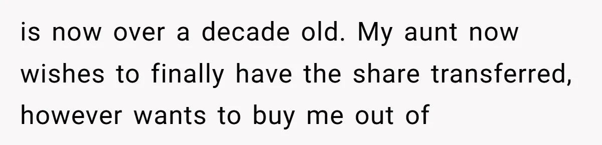 is now over a decade old. My aunt now wishes to finally have the share transferred, however wants to buy me out of