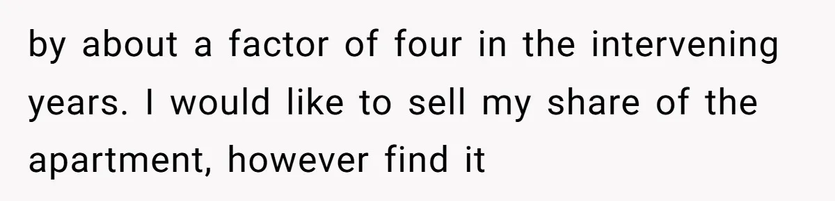 by about a factor of four in the intervening years. I would like to sell my share of the apartment, however find it