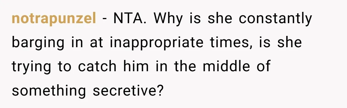 notrapunzel − NTA. Why is she constantly barging in at inappropriate times, is she trying to catch him in the middle of something secretive?