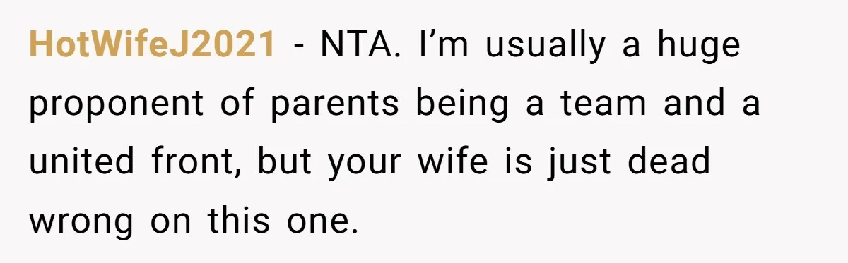 HotWifeJ2021 − NTA. I’m usually a huge proponent of parents being a team and a united front, but your wife is just dead wrong on this one.