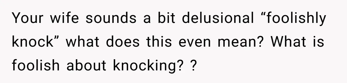 Your wife sounds a bit delusional “foolishly knock” what does this even mean? What is foolish about knocking? ?