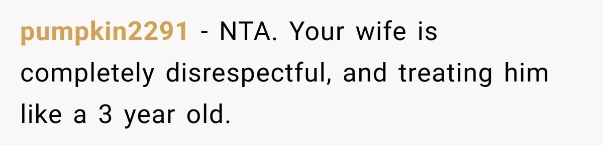 pumpkin2291 − NTA. Your wife is completely disrespectful, and treating him like a 3 year old.