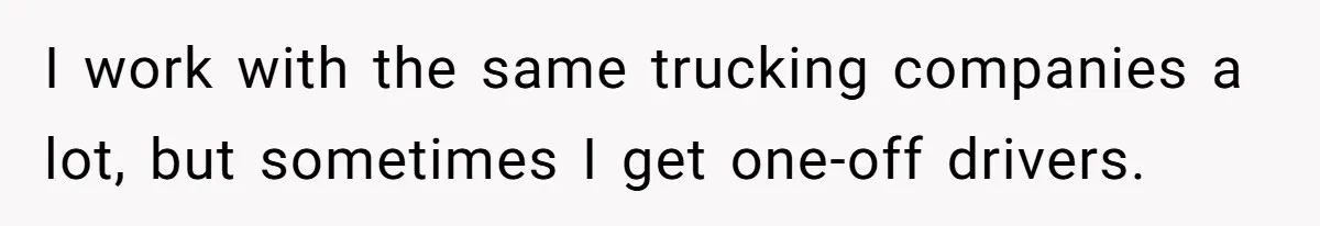I work with the same trucking companies a lot, but sometimes I get one-off drivers.