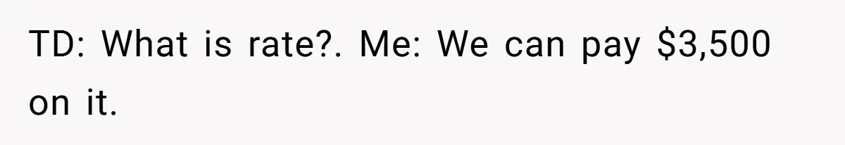 TD: What is rate?. Me: We can pay $3,500 on it.