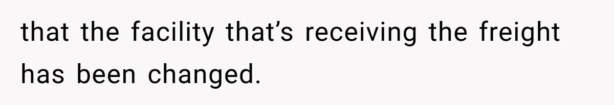 that the facility that’s receiving the freight has been changed.