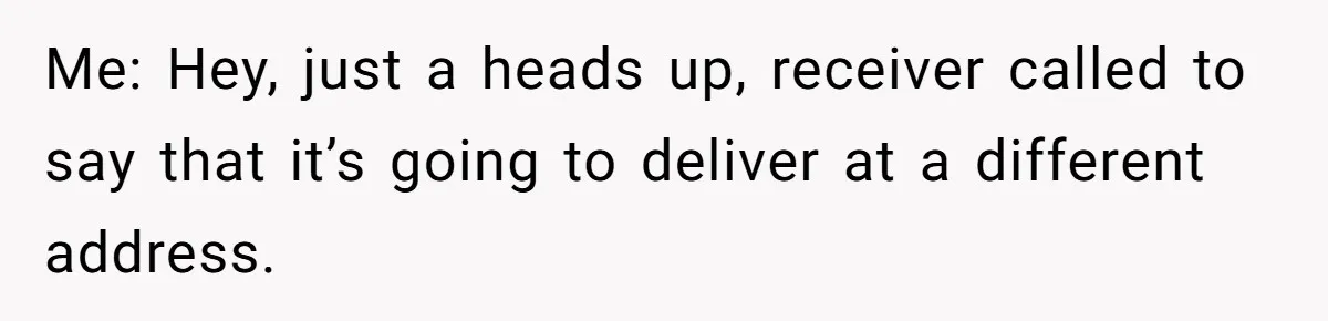Me: Hey, just a heads up, receiver called to say that it’s going to deliver at a different address.