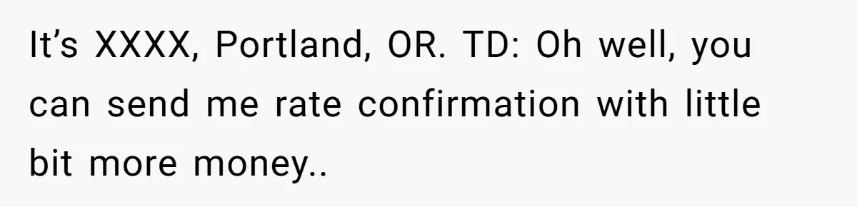 It’s XXXX, Portland, OR. TD: Oh well, you can send me rate confirmation with little bit more money..