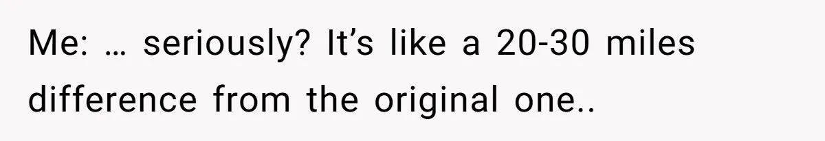 Me: … seriously? It’s like a 20-30 miles difference from the original one..
