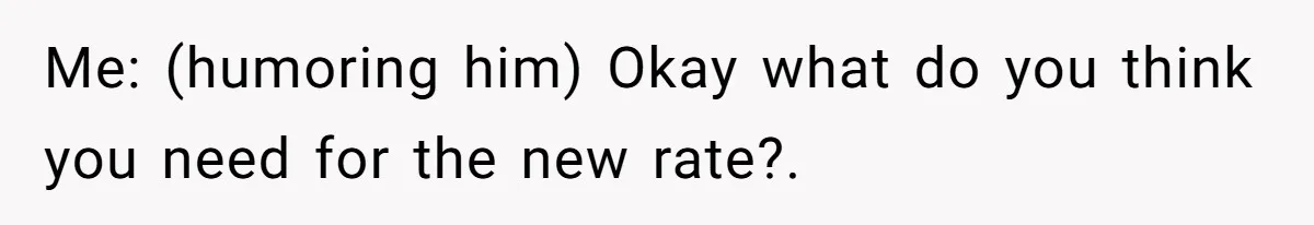 Me: (humoring him) Okay what do you think you need for the new rate?.