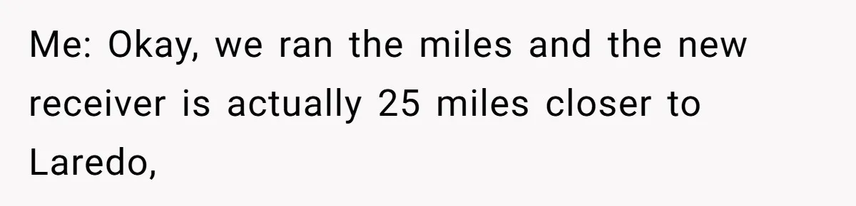 Me: Okay, we ran the miles and the new receiver is actually 25 miles closer to Laredo,