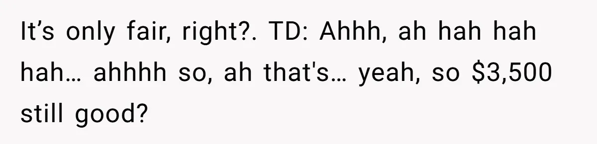 It’s only fair, right?. TD: Ahhh, ah hah hah hah… ahhhh so, ah that's… yeah, so $3,500 still good?