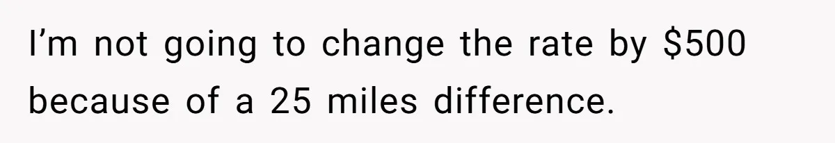 I’m not going to change the rate by $500 because of a 25 miles difference.