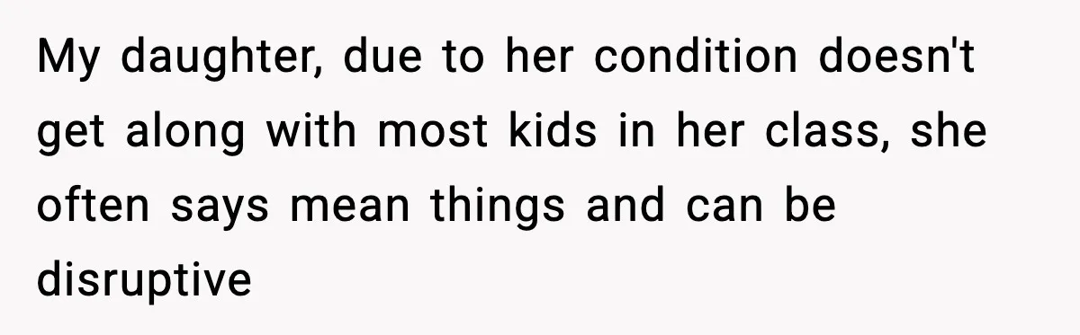 My daughter, due to her condition doesn't get along with most kids in her class, she often says mean things and can be disruptive