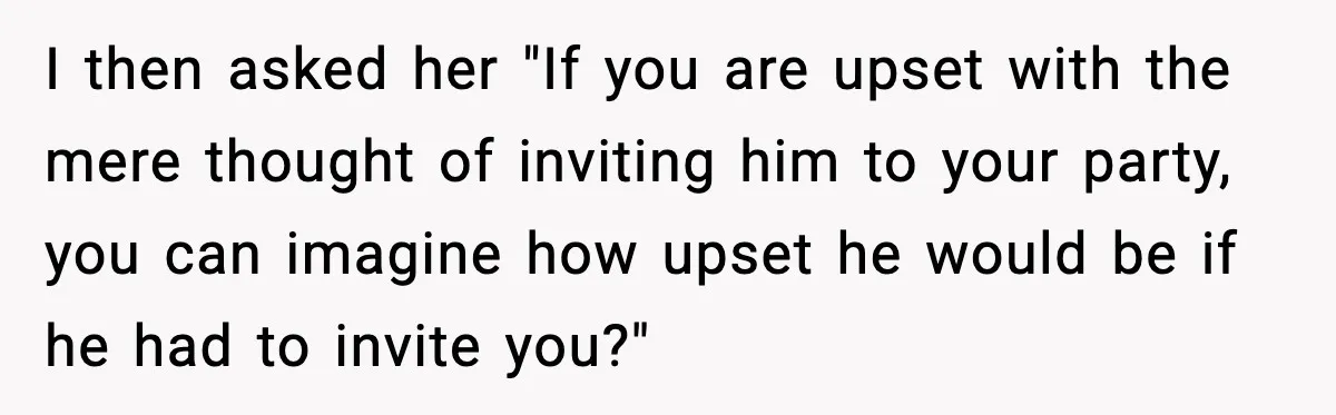 I then asked her "If you are upset with the mere thought of inviting him to your party, you can imagine how upset he would be if he had to...
