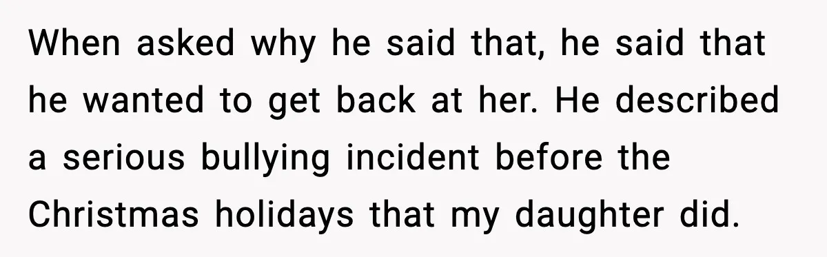 When asked why he said that, he said that he wanted to get back at her. He described a serious bullying incident before the Christmas holidays that my daughter did.