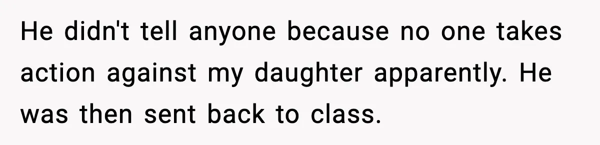 He didn't tell anyone because no one takes action against my daughter apparently. He was then sent back to class.