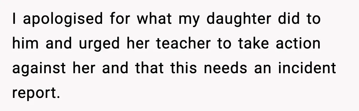 I apologised for what my daughter did to him and urged her teacher to take action against her and that this needs an incident report.