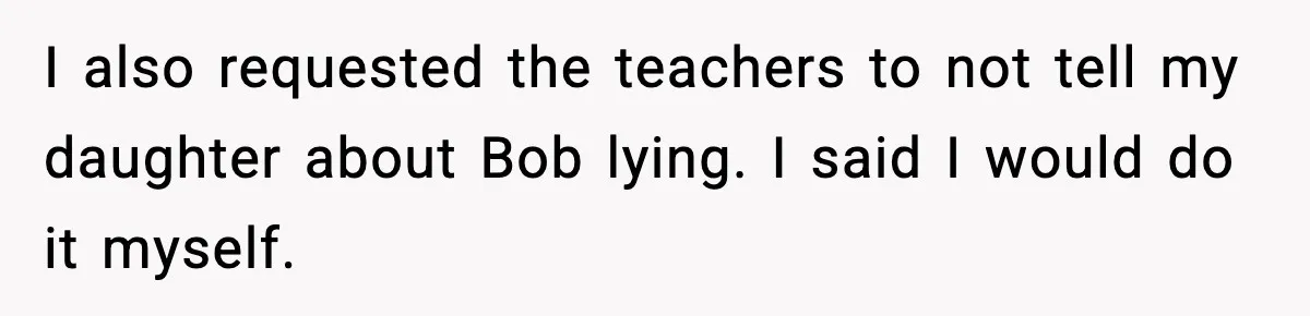 I also requested the teachers to not tell my daughter about Bob lying. I said I would do it myself.