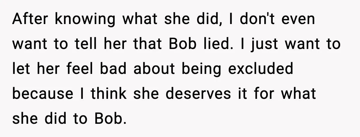 After knowing what she did, I don't even want to tell her that Bob lied. I just want to let her feel bad about being excluded because I think she...