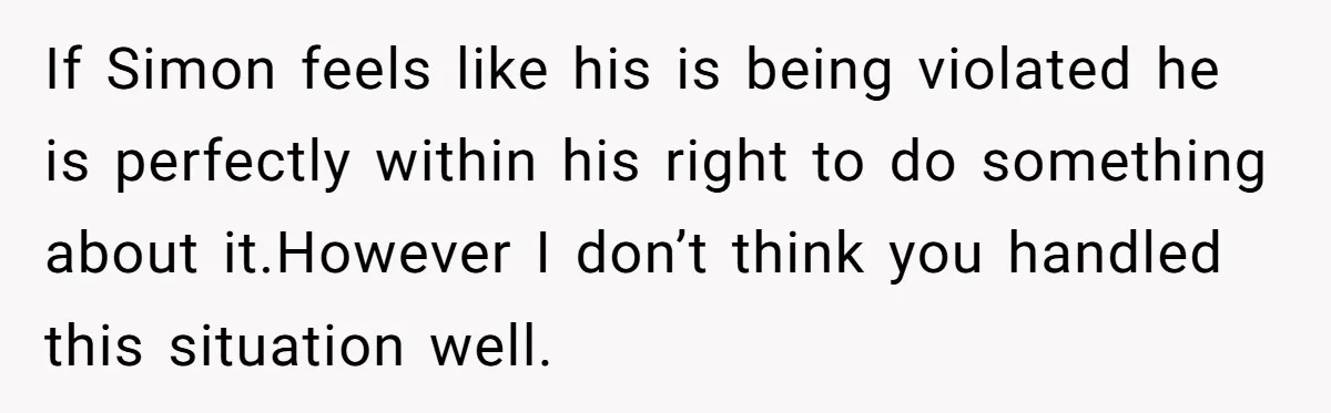 If Simon feels like his is being violated he is perfectly within his right to do something about it.However I don’t think you handled this situation well.