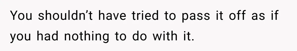 You shouldn’t have tried to pass it off as if you had nothing to do with it.