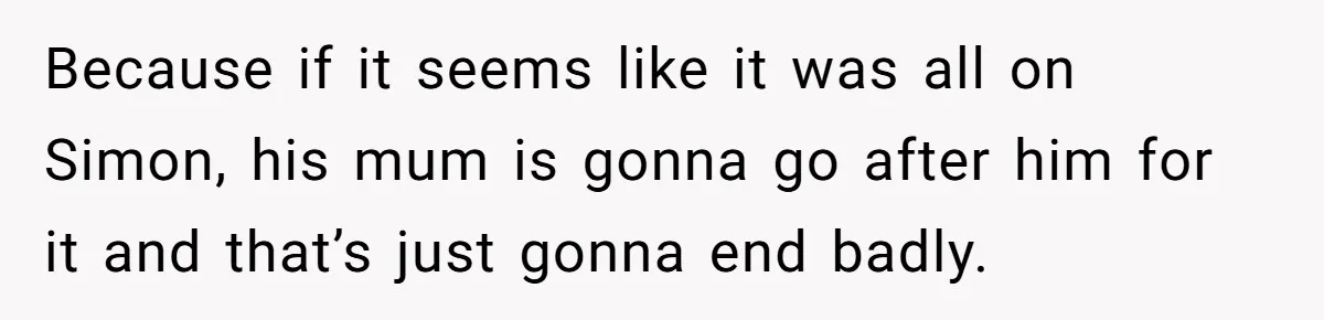 Because if it seems like it was all on Simon, his mum is gonna go after him for it and that’s just gonna end badly.