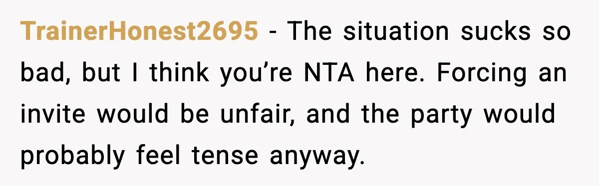 TrainerHonest2695 - The situation sucks so bad, but I think you’re NTA here. Forcing an invite would be unfair, and the party would probably feel tense anyway.