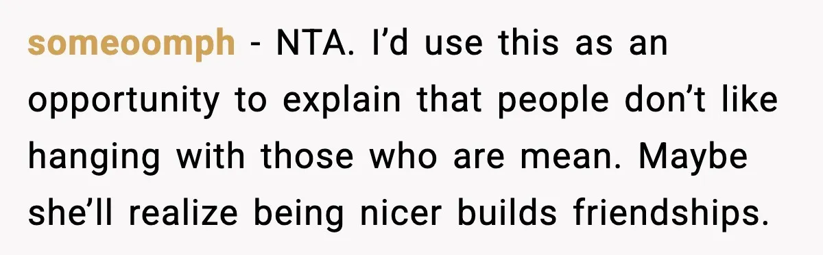 someoomph - NTA. I’d use this as an opportunity to explain that people don’t like hanging with those who are mean. Maybe she’ll realize being nicer builds friendships.