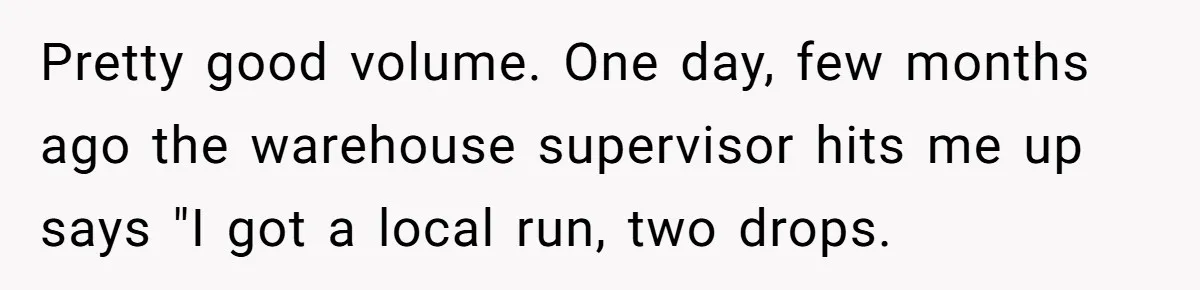 Pretty good volume. One day, few months ago the warehouse supervisor hits me up says "I got a local run, two drops.