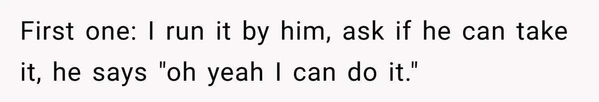 First one: I run it by him, ask if he can take it, he says "oh yeah I can do it."