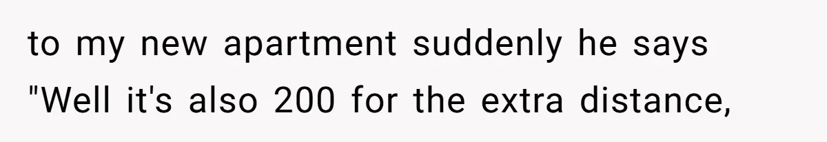to my new apartment suddenly he says "Well it's also 200 for the extra distance,