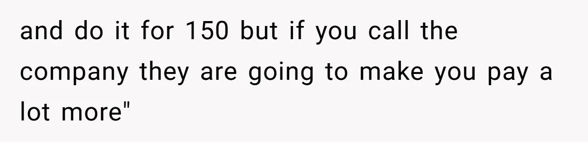 and do it for 150 but if you call the company they are going to make you pay a lot more"