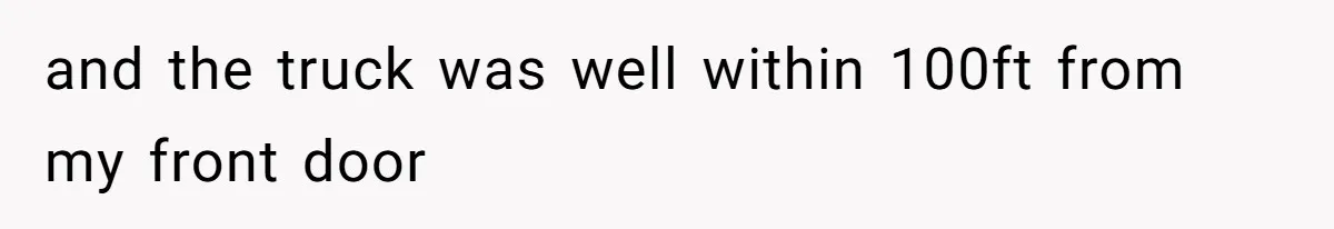 and the truck was well within 100ft from my front door