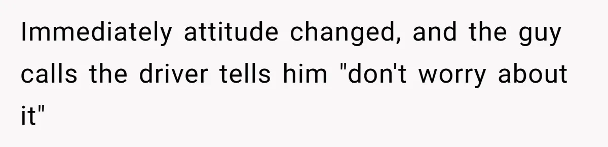 Immediately attitude changed, and the guy calls the driver tells him "don't worry about it"