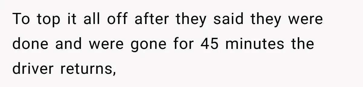 To top it all off after they said they were done and were gone for 45 minutes the driver returns,