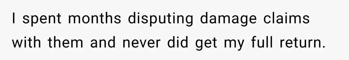 I spent months disputing damage claims with them and never did get my full return.