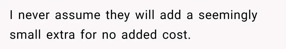 I never assume they will add a seemingly small extra for no added cost.