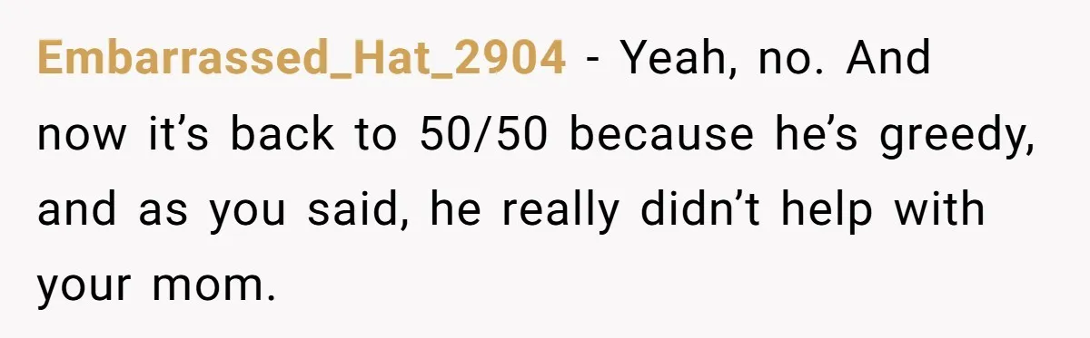 Brother Demands Entire Inheritance After Sister Pays Out-Of-Pocket for Mom’s Professional Care Embarrassed_Hat_2904 − Yeah, no. And now it’s back to 50/50 because he’s greedy, and as you said, he really didn’t help with your mom.