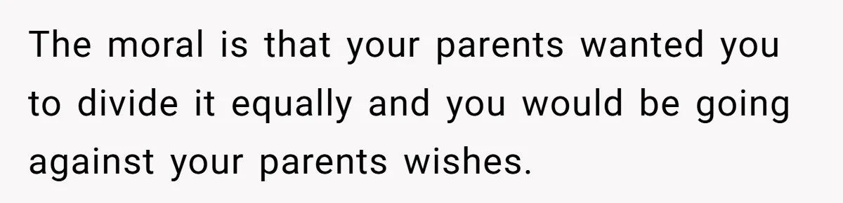 Brother Demands Entire Inheritance After Sister Pays Out-Of-Pocket for Mom’s Professional Care The moral is that your parents wanted you to divide it equally and you would be going against your parents wishes.