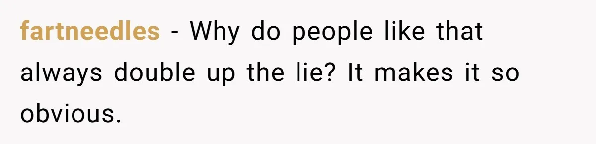 fartneedles − Why do people like that always double up the lie? It makes it so obvious.