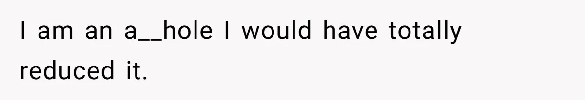 I am an a__hole I would have totally reduced it.