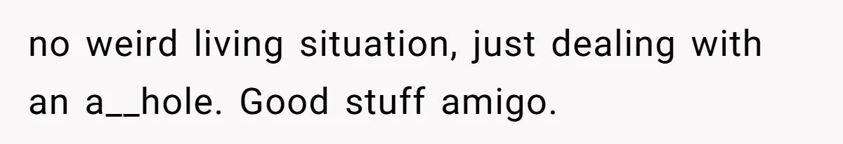 no weird living situation, just dealing with an a__hole. Good stuff amigo.