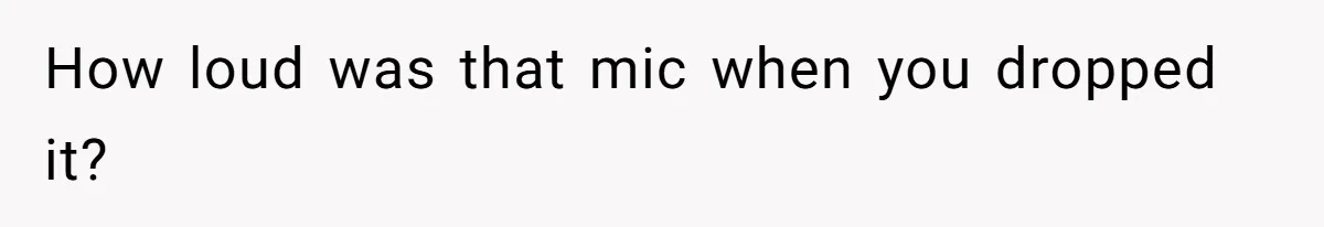 How loud was that mic when you dropped it?