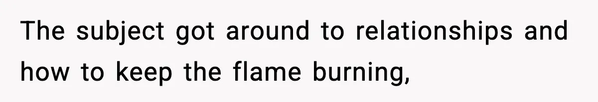 The subject got around to relationships and how to keep the flame burning,